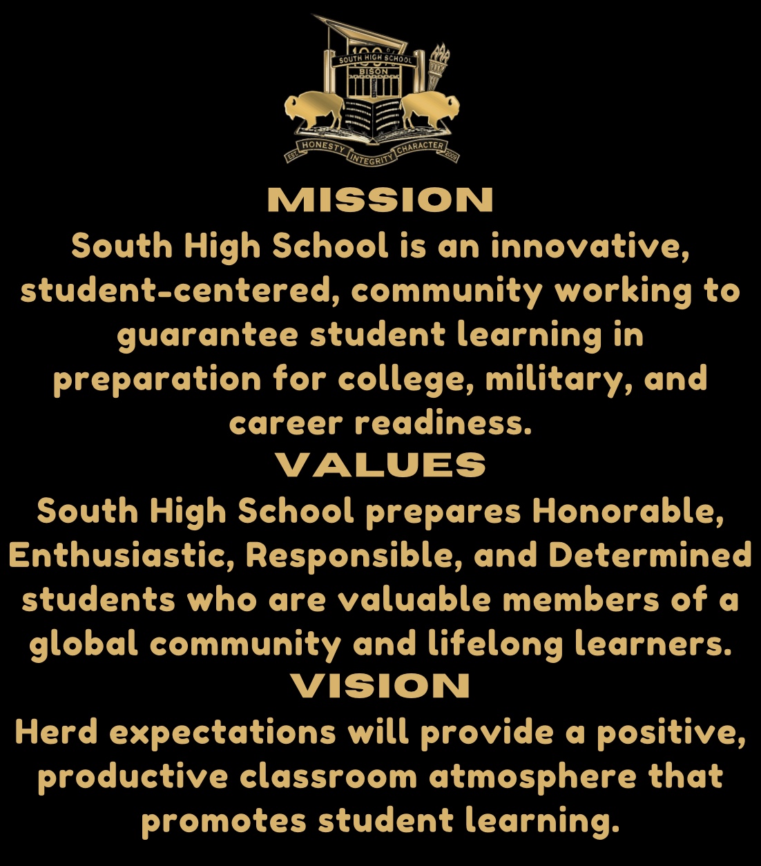MISSION South High School is an innovative, student-centered, community working to guarantee student learning in preparation for college, military, and career readiness. VALUES South High School prepares Honorable, Enthusiastic, Responsible, and Determined students who are valuable members of a global community and lifelong learners. VISION Herd expectations will provide a positive, productive classroom atmosphere that promotes student learning.