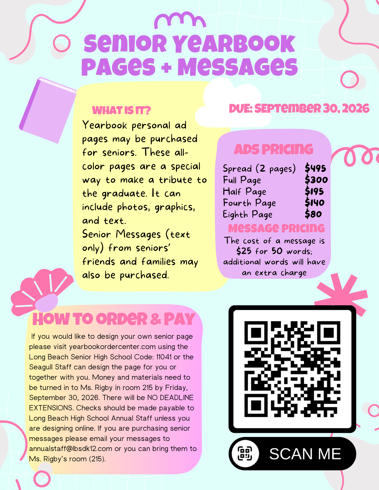 Flyer for Senior Yearbook Pages + Messages due September 30, 2026, detailing ad pricing, message pricing, ordering steps, contact details, and a QR code to order. Long Description (ADA/WCAG Compliant) A colorful graphic flyer with pink and yellow background panels titled SENIOR YEARBOOK PAGES + MESSAGES. Due Date: September 30, 2026 What Is It? Yearbook personal ad pages may be purchased for seniors. These all-color pages are a special way to make a tribute to the graduate. It can include photos, graphics, and text. Senior Messages (text only) from seniors' friends and families may also be purchased. Ads Pricing Spread (2 pages): $495 Full Page: $300 Half Page: $195 Fourth Page: $140 Eighth Page: $80 Message Pricing Cost: $25 for 50 words (additional words will have an extra charge). How to Order & Pay If you would like to design your own senior page, please visit yearbookordercenter.com using the Long Beach Senior High School Code: 11041, or the Seagull Staff can design the page for you or together with you. Money and materials need to be turned in to Ms. Rigby in room 215 by Friday, September 30, 2026. There will be NO DEADLINE EXTENSIONS. Checks should be made payable to Long Beach High School Annual Staff unless you are designing online. If you are purchasing senior messages, please email your messages to annualstaff@lbsdk12.com or bring them to Ms. Rigby's room (215). A QR code is provided on the bottom right corner labeled "SCAN ME" to order.