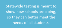 Statewide testing is meant to show how school are doing, so they can better meet the needs of all students