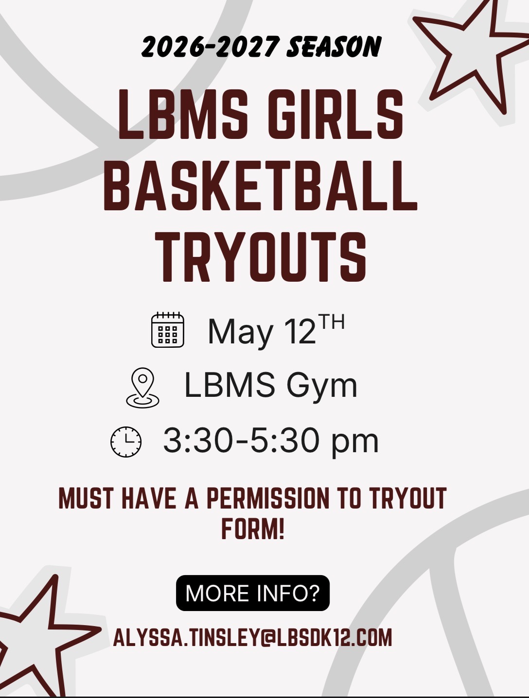 Alt Text:   A maroon and black flyer announces the LBMS Girls Basketball Tryouts for the 2026–2027 season. The top features bold text with small star graphics in the background. The flyer lists the date as May 12, the location as the LBMS Gym, and the time as 3:30–5:30 p.m. A note states that a permission‑to‑tryout form is required. At the bottom, it provides contact information for Alyssa Tinsley at alyssa.tinsley@lbsdk12.com.